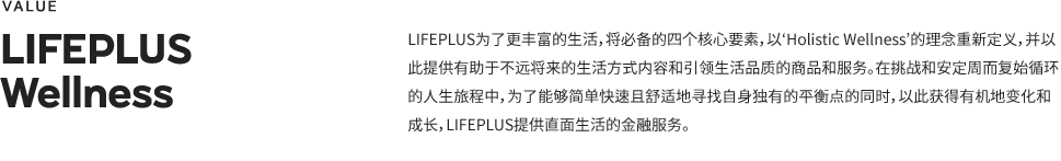 Lifeplus 为了更丰富的生活，将必备的四个核心要素，以‘Holistic Wellness’的理念重新定义，并以此提供有助于不远将来的生活方式内容和引领生活品质的商品和服务。在挑战和安定周而复始循环的人生旅程中，为了能够简单快速且舒适地寻找自身独有的平衡点的同时，以此获得有机地变化和成长，LIFEPLUS提供直面生活的金融服务.