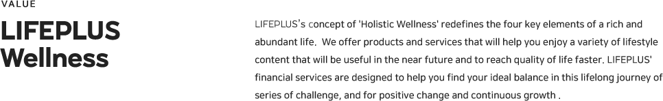 LIFEPLUS’s concept of 'Holistic Wellness' redefines the four key elements of a rich and abundant life.  We offer products and services that will help you enjoy a variety of lifestyle content that will be useful in the near future and to reach quality of life faster. LIFEPLUS' financial services are designed to help you find your ideal balance in this lifelong journey of series of challenge, and for positive change and continuous growth . 