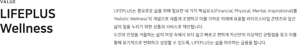 Lifeplus wellness LIFEPLUS는 풍요로운 삶을 위해 필요한 네 가지 핵심요소(Financial, Physical, Mental, Inspirational)를  ‘Holistic Wellness’의 개념으로 새롭게 조명하고 이를 가까운 미래에 유용할 라이프스타일 콘텐츠와 앞선 삶의 질을 누리기 위한 상품과 서비스로 제안합니다. 
도전과 안정을 거듭하는 삶의 여정 속에서 보다 쉽고 빠르고 편하게 자신만의 이상적인 균형점을 찾고 이를 통해 유기적으로 변화하고 성장할 수 있도록, LIFEPLUS는 삶을 마주하는 금융을 합니다..